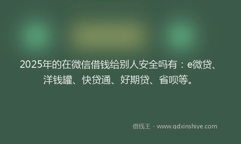 2025年的在微信借钱给别人安全吗有：e微贷、洋钱罐、快贷通、好期贷、省呗等。