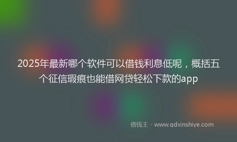 2025年最新哪个软件可以借钱利息低呢，概括五个征信瑕疵也能借网贷轻松下款的app