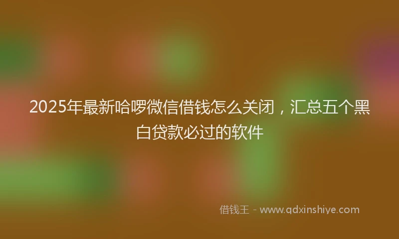 2025年最新哈啰微信借钱怎么关闭，汇总五个黑白贷款必过的软件