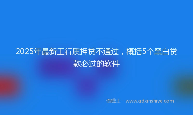 2025年最新工行质押贷不通过，概括5个黑白贷款必过的软件