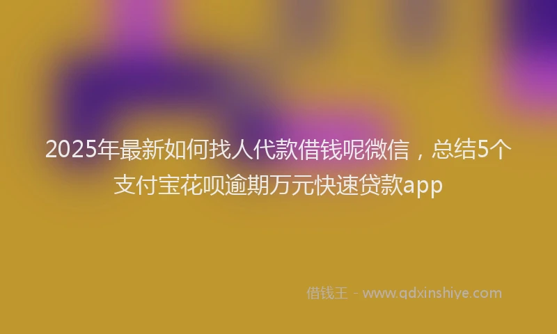 2025年最新如何找人代款借钱呢微信，总结5个支付宝花呗逾期万元快速贷款app