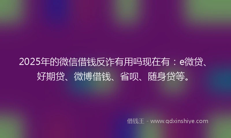 2025年的微信借钱反诈有用吗现在有：e微贷、好期贷、微博借钱、省呗、随身贷等。