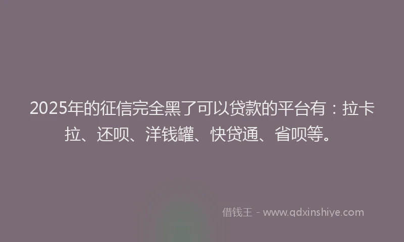2025年的征信完全黑了可以贷款的平台有：拉卡拉、还呗、洋钱罐、快贷通、省呗等。