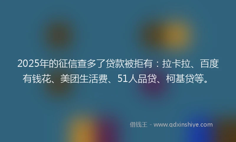 2025年的征信查多了贷款被拒有：拉卡拉、百度有钱花、美团生活费、51人品贷、柯基贷等。