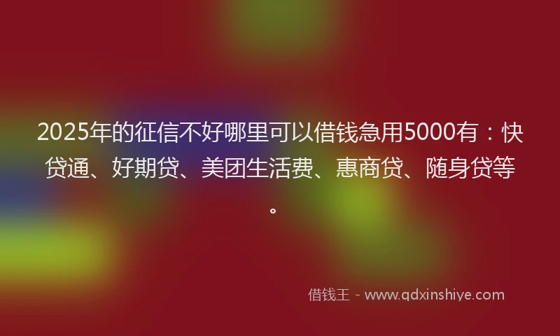 2025年的征信不好哪里可以借钱急用5000有：快贷通、好期贷、美团生活费、惠商贷、随身贷等。