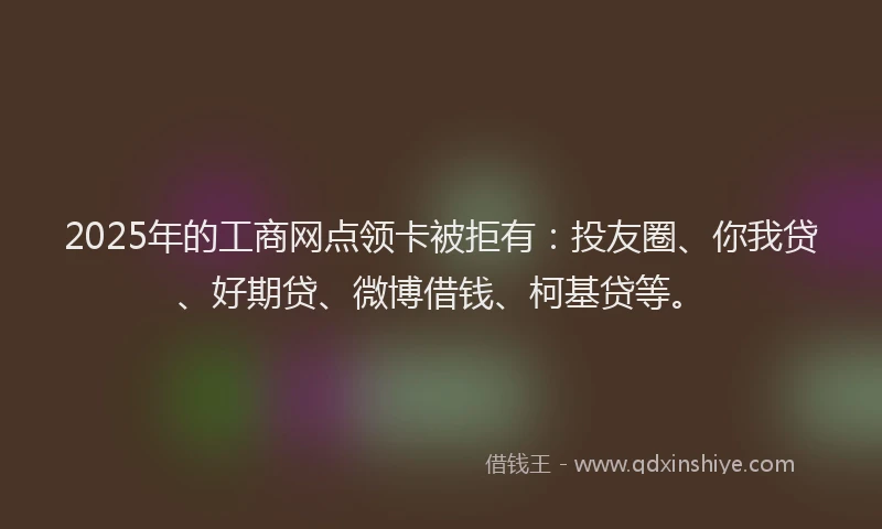 2025年的工商网点领卡被拒有：投友圈、你我贷、好期贷、微博借钱、柯基贷等。