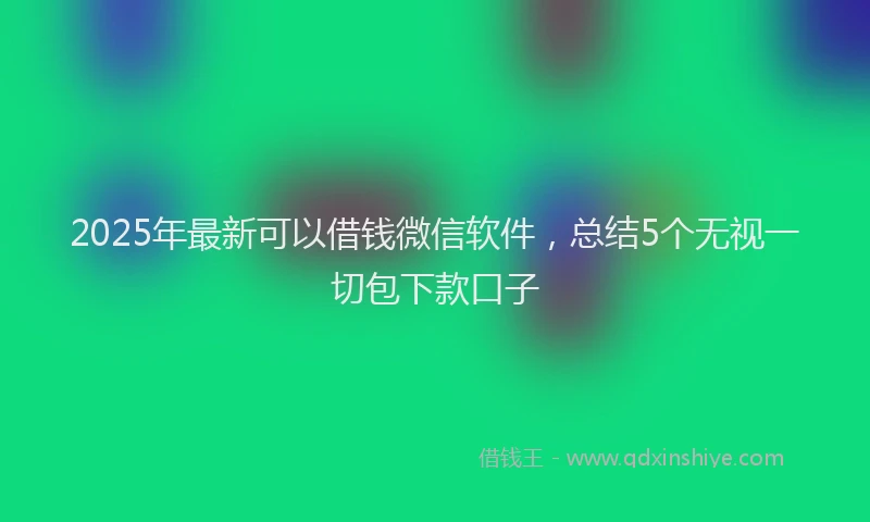 2025年最新可以借钱微信软件，总结5个无视一切包下款口子