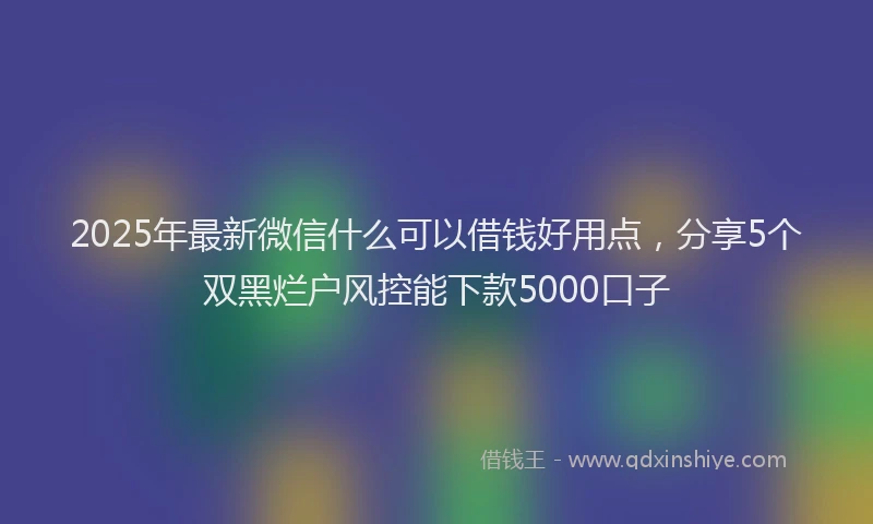 2025年最新微信什么可以借钱好用点，分享5个双黑烂户风控能下款5000口子