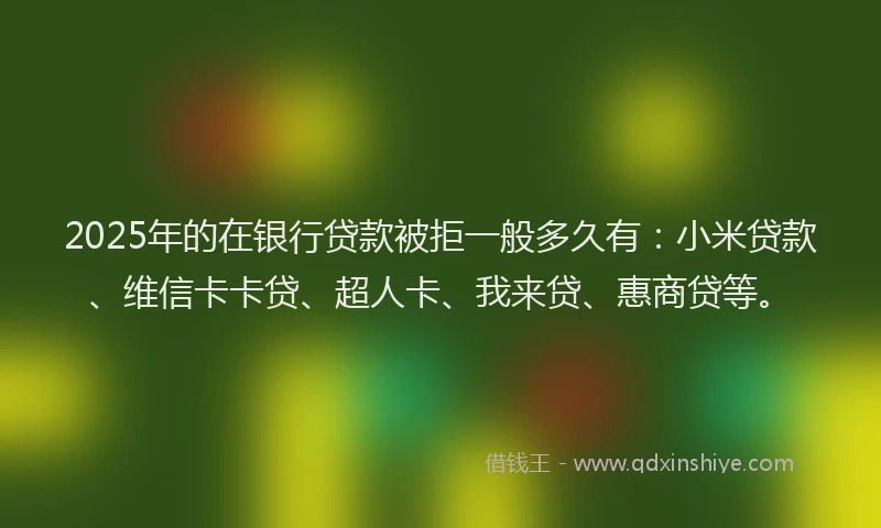 2025年的在银行贷款被拒一般多久有：小米贷款、维信卡卡贷、超人卡、我来贷、惠商贷等。
