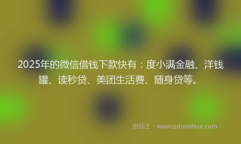 2025年的微信借钱下款快有：度小满金融、洋钱罐、读秒贷、美团生活费、随身贷等。