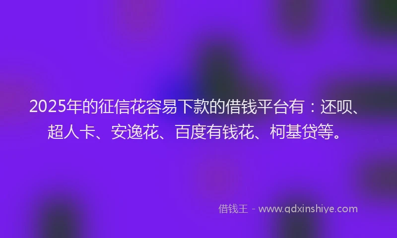 2025年的征信花容易下款的借钱平台有：还呗、超人卡、安逸花、百度有钱花、柯基贷等。