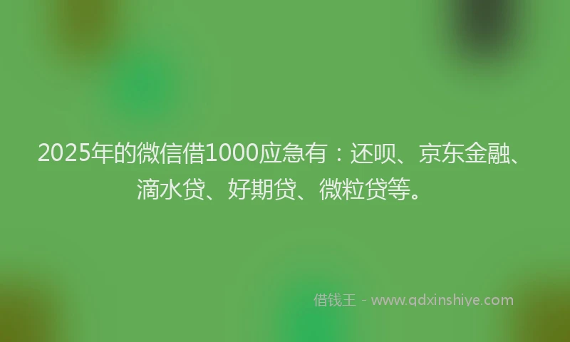 2025年的微信借1000应急有：还呗、京东金融、滴水贷、好期贷、微粒贷等。