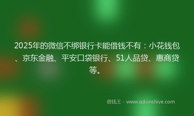 2025年的微信不绑银行卡能借钱不有：小花钱包、京东金融、平安口袋银行、51人品贷、惠商贷等。