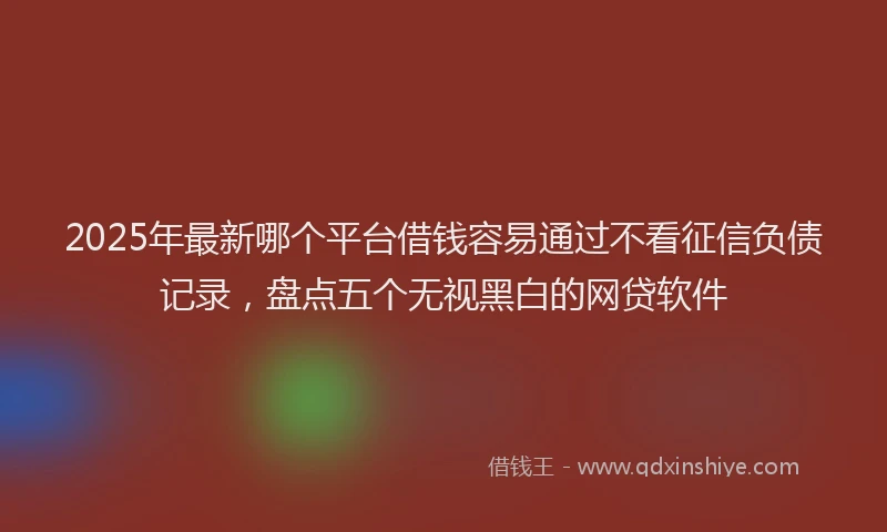 2025年最新哪个平台借钱容易通过不看征信负债记录，盘点五个无视黑白的网贷软件