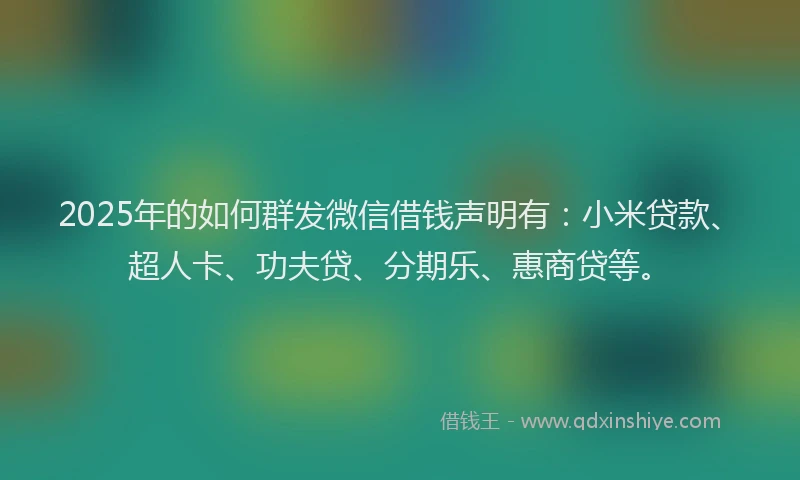 2025年的如何群发微信借钱声明有：小米贷款、超人卡、功夫贷、分期乐、惠商贷等。