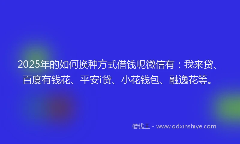 2025年的如何换种方式借钱呢微信有：我来贷、百度有钱花、平安i贷、小花钱包、融逸花等。