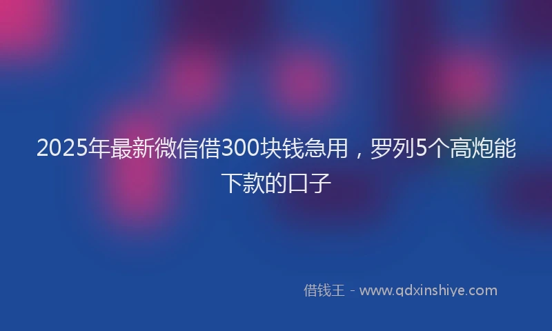 2025年最新微信借300块钱急用，罗列5个高炮能下款的口子