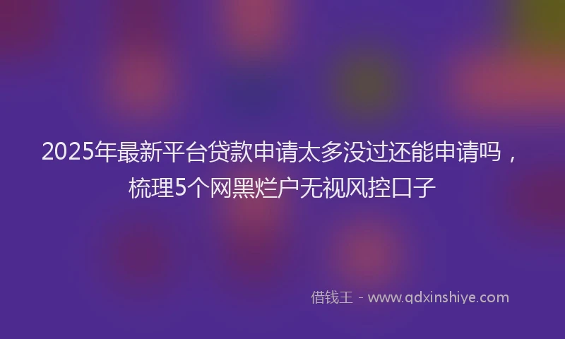 2025年最新平台贷款申请太多没过还能申请吗，梳理5个网黑烂户无视风控口子