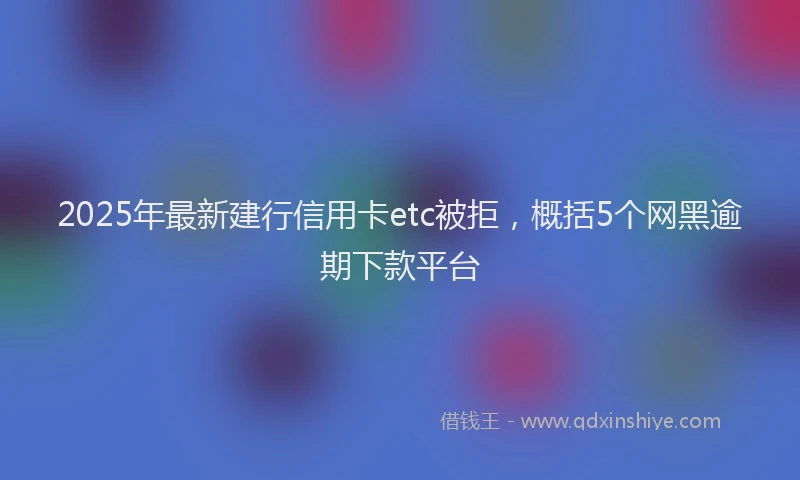 2025年最新建行信用卡etc被拒，概括5个网黑逾期下款平台