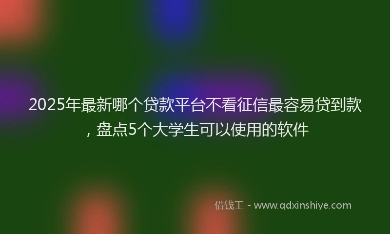 2025年最新哪个贷款平台不看征信最容易贷到款，盘点5个大学生可以使用的软件