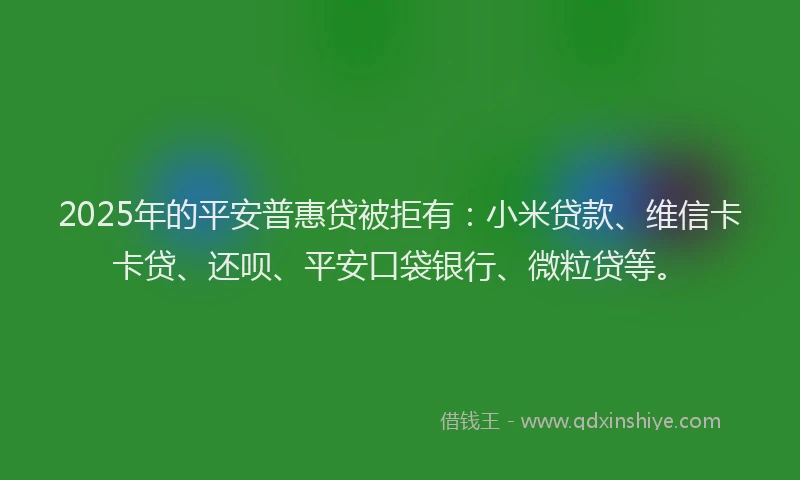 2025年的平安普惠贷被拒有：小米贷款、维信卡卡贷、还呗、平安口袋银行、微粒贷等。