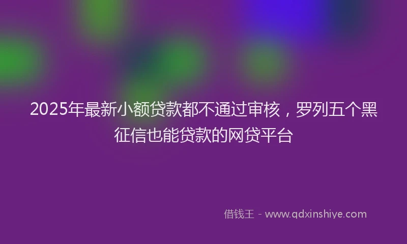 2025年最新小额贷款都不通过审核，罗列五个黑征信也能贷款的网贷平台