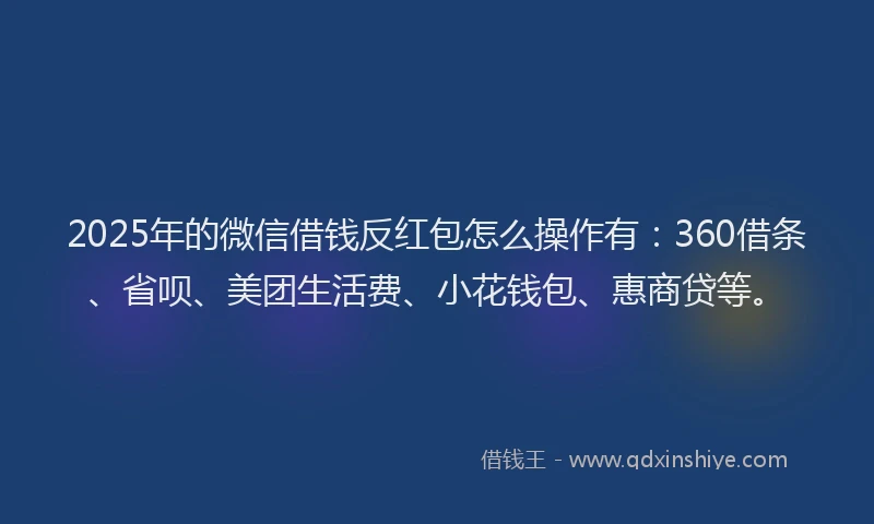 2025年的微信借钱反红包怎么操作有：360借条、省呗、美团生活费、小花钱包、惠商贷等。