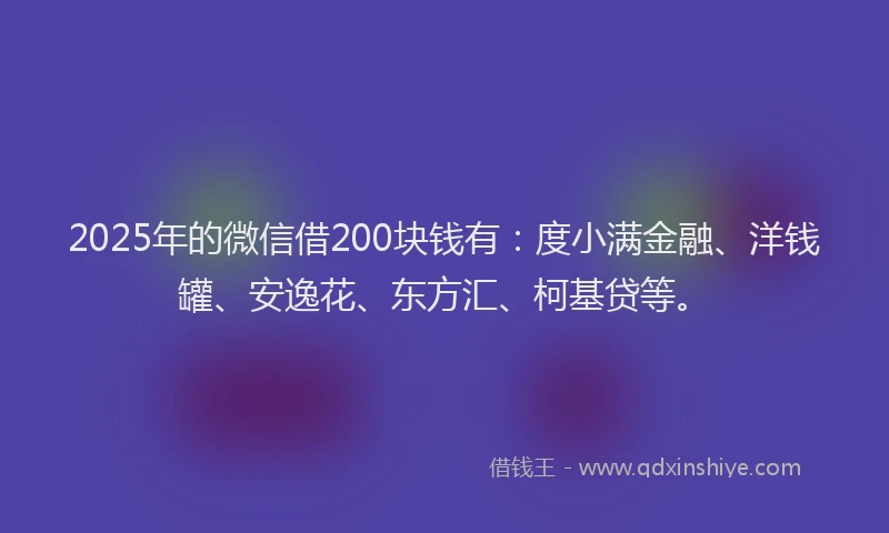 2025年的微信借200块钱有：度小满金融、洋钱罐、安逸花、东方汇、柯基贷等。