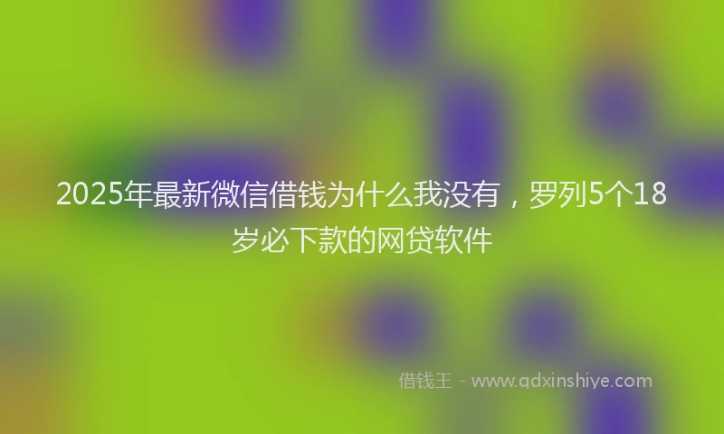 2025年最新微信借钱为什么我没有，罗列5个18岁必下款的网贷软件