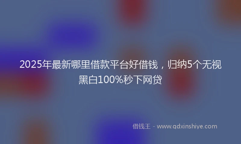 2025年最新哪里借款平台好借钱，归纳5个无视黑白100%秒下网贷