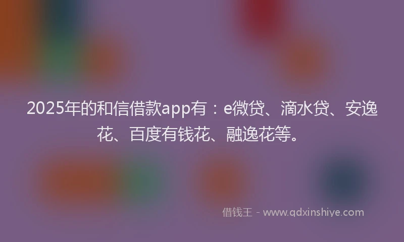 2025年的和信借款app有：e微贷、滴水贷、安逸花、百度有钱花、融逸花等。