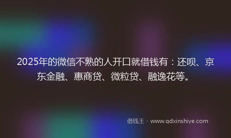 2025年的微信不熟的人开口就借钱有：还呗、京东金融、惠商贷、微粒贷、融逸花等。
