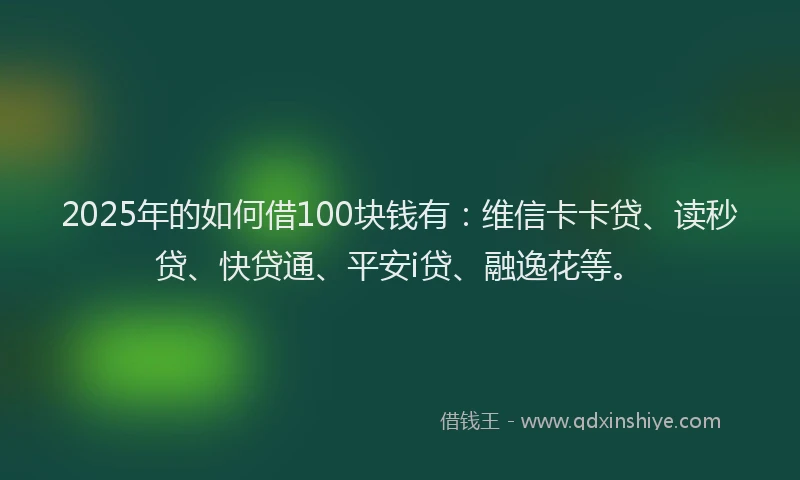 2025年的如何借100块钱有：维信卡卡贷、读秒贷、快贷通、平安i贷、融逸花等。