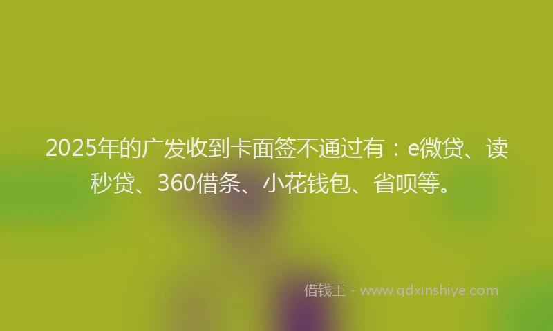 2025年的广发收到卡面签不通过有：e微贷、读秒贷、360借条、小花钱包、省呗等。