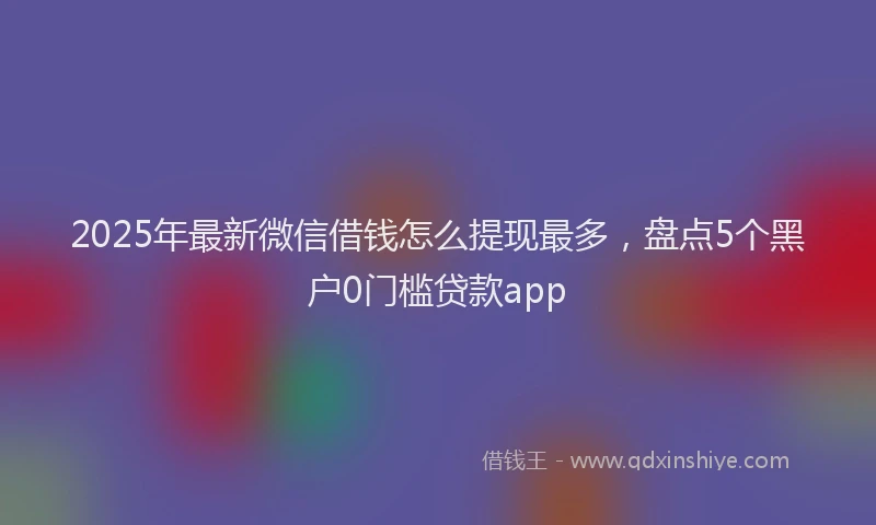 2025年最新微信借钱怎么提现最多，盘点5个黑户0门槛贷款app