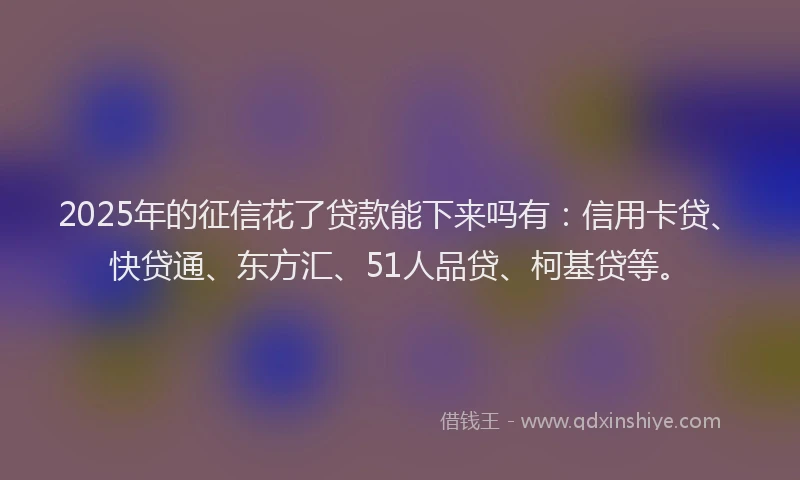 2025年的征信花了贷款能下来吗有：信用卡贷、快贷通、东方汇、51人品贷、柯基贷等。