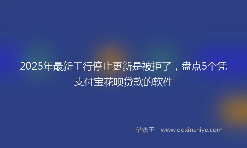 2025年最新工行停止更新是被拒了，盘点5个凭支付宝花呗贷款的软件