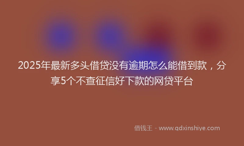 2025年最新多头借贷没有逾期怎么能借到款，分享5个不查征信好下款的网贷平台