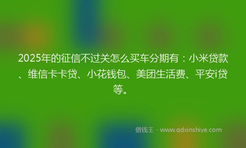 2025年的征信不过关怎么买车分期有：小米贷款、维信卡卡贷、小花钱包、美团生活费、平安i贷等。