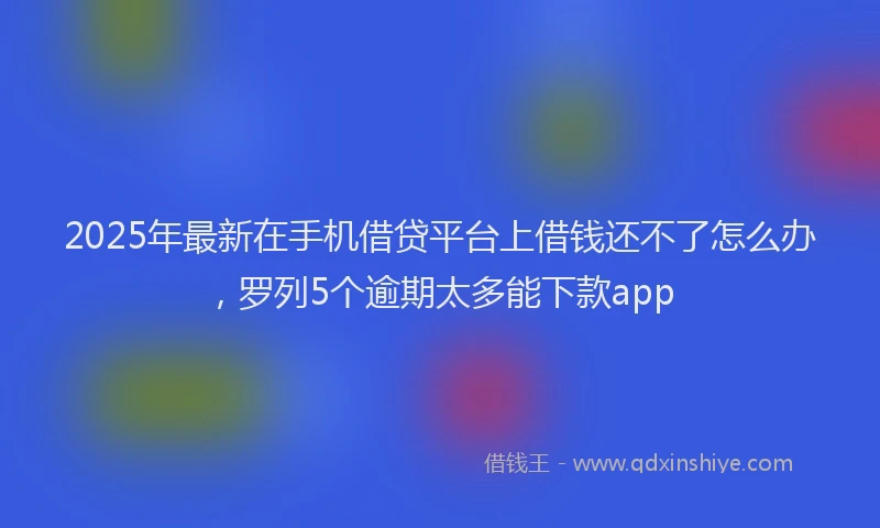 2025年最新在手机借贷平台上借钱还不了怎么办，罗列5个逾期太多能下款app