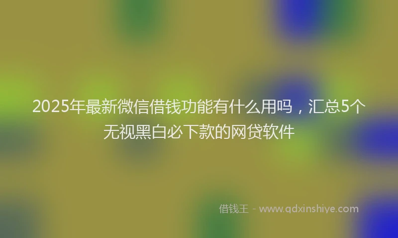 2025年最新微信借钱功能有什么用吗，汇总5个无视黑白必下款的网贷软件