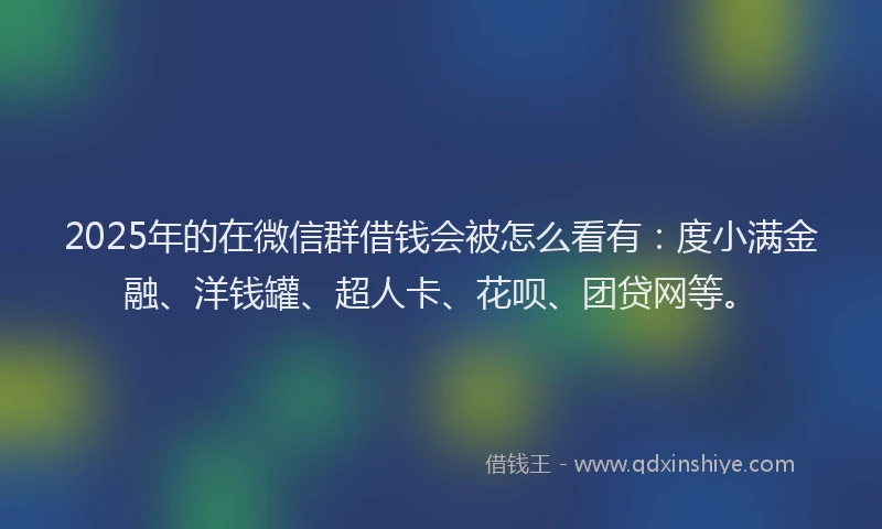 2025年的在微信群借钱会被怎么看有：度小满金融、洋钱罐、超人卡、花呗、团贷网等。