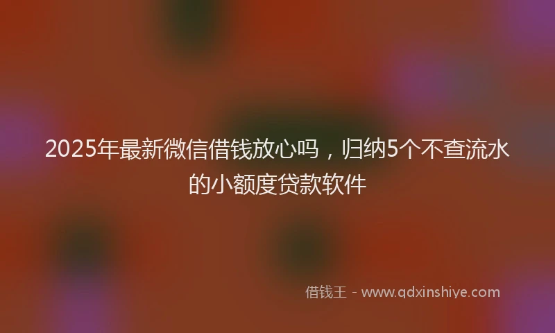 2025年最新微信借钱放心吗，归纳5个不查流水的小额度贷款软件