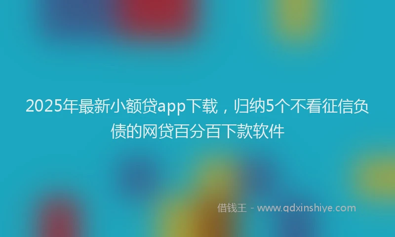 2025年最新小额贷app下载，归纳5个不看征信负债的网贷百分百下款软件