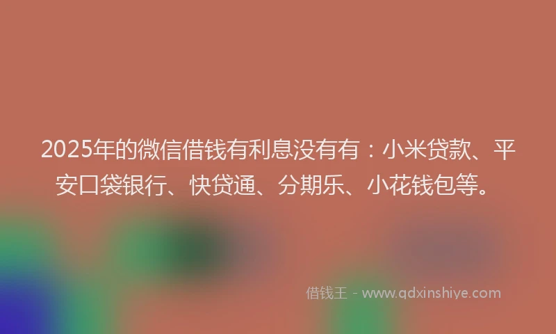2025年的微信借钱有利息没有有：小米贷款、平安口袋银行、快贷通、分期乐、小花钱包等。