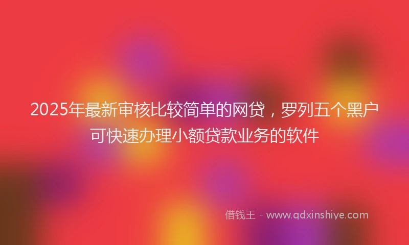 2025年最新审核比较简单的网贷，罗列五个黑户可快速办理小额贷款业务的软件