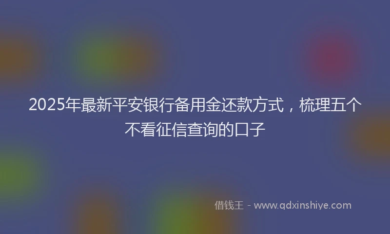 2025年最新平安银行备用金还款方式，梳理五个不看征信查询的口子