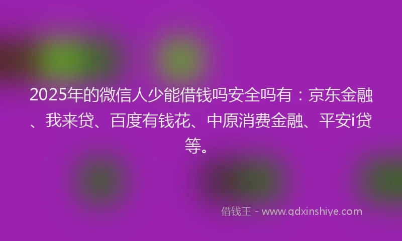 2025年的微信人少能借钱吗安全吗有：京东金融、我来贷、百度有钱花、中原消费金融、平安i贷等。