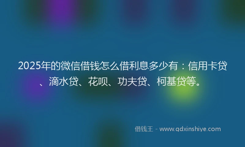 2025年的微信借钱怎么借利息多少有：信用卡贷、滴水贷、花呗、功夫贷、柯基贷等。