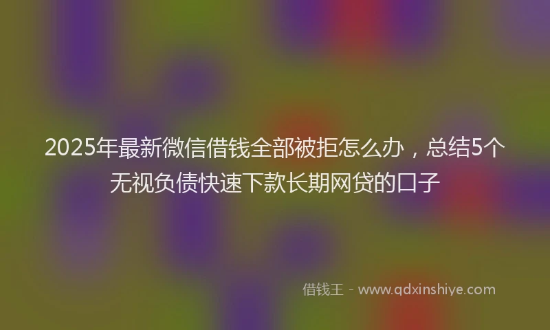 2025年最新微信借钱全部被拒怎么办，总结5个无视负债快速下款长期网贷的口子